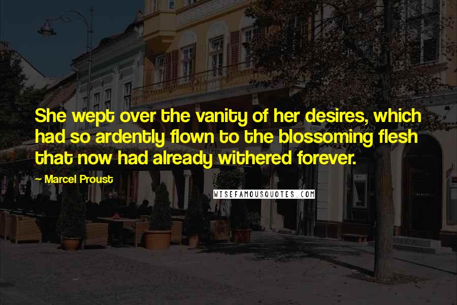 Marcel Proust Quotes: She wept over the vanity of her desires, which had so ardently flown to the blossoming flesh that now had already withered forever.