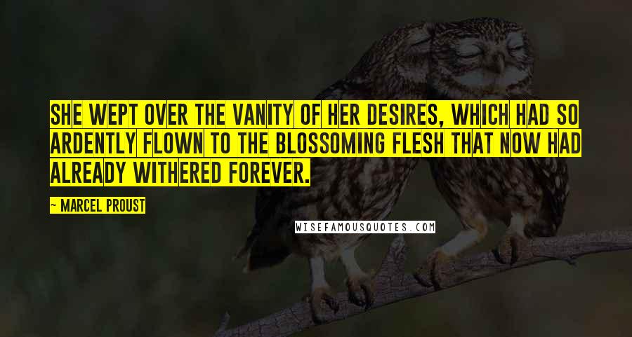 Marcel Proust Quotes: She wept over the vanity of her desires, which had so ardently flown to the blossoming flesh that now had already withered forever.