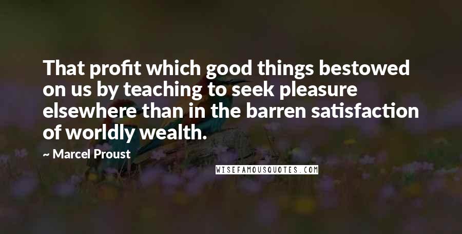 Marcel Proust Quotes: That profit which good things bestowed on us by teaching to seek pleasure elsewhere than in the barren satisfaction of worldly wealth.