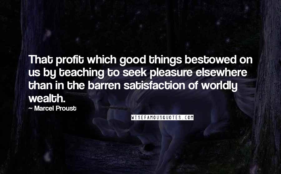 Marcel Proust Quotes: That profit which good things bestowed on us by teaching to seek pleasure elsewhere than in the barren satisfaction of worldly wealth.