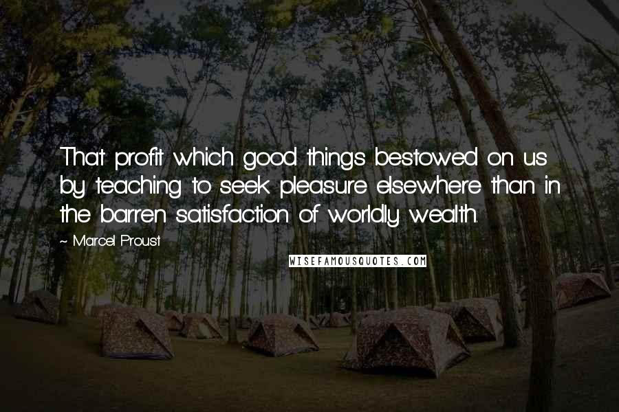 Marcel Proust Quotes: That profit which good things bestowed on us by teaching to seek pleasure elsewhere than in the barren satisfaction of worldly wealth.