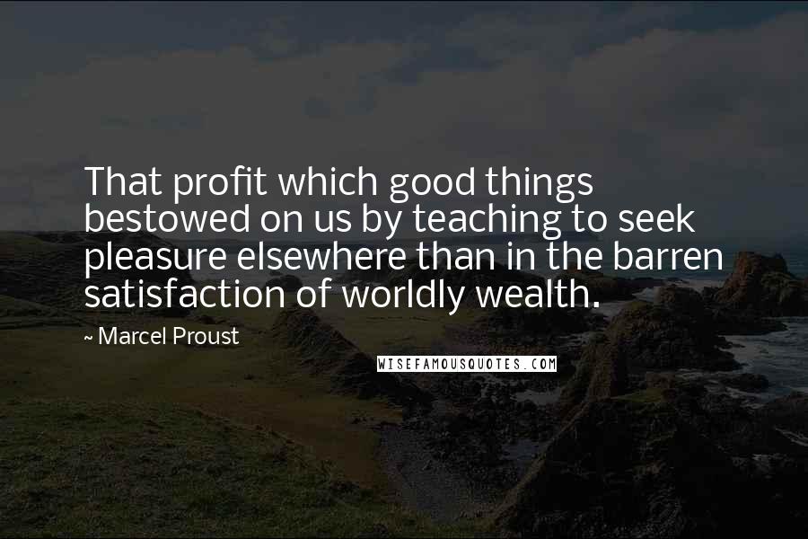 Marcel Proust Quotes: That profit which good things bestowed on us by teaching to seek pleasure elsewhere than in the barren satisfaction of worldly wealth.