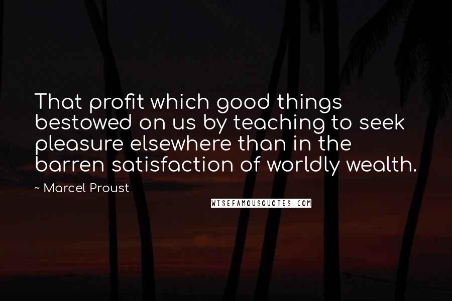 Marcel Proust Quotes: That profit which good things bestowed on us by teaching to seek pleasure elsewhere than in the barren satisfaction of worldly wealth.