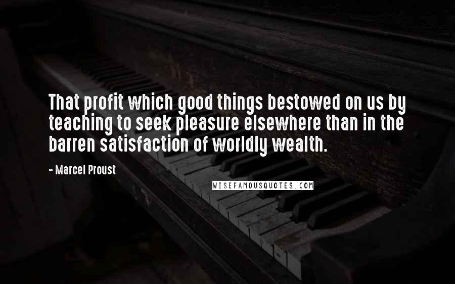Marcel Proust Quotes: That profit which good things bestowed on us by teaching to seek pleasure elsewhere than in the barren satisfaction of worldly wealth.