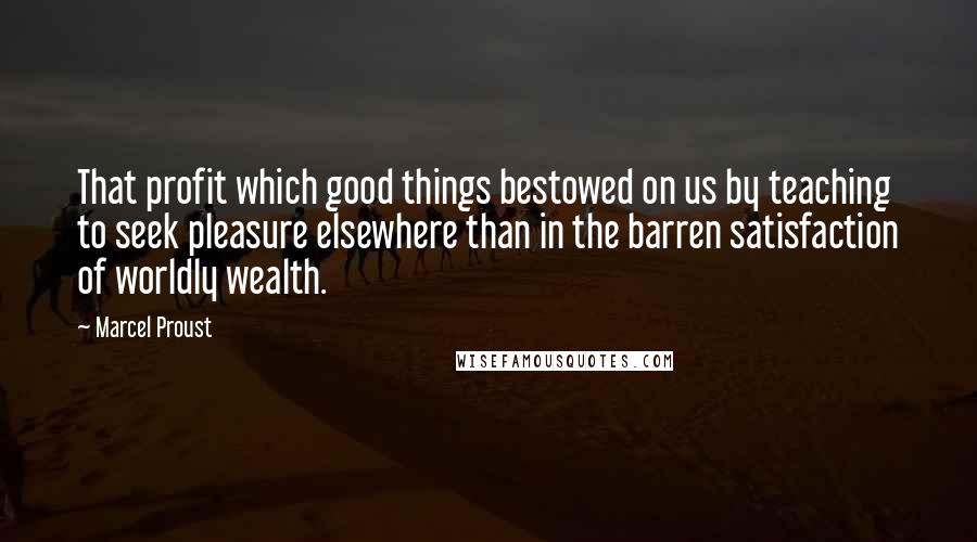 Marcel Proust Quotes: That profit which good things bestowed on us by teaching to seek pleasure elsewhere than in the barren satisfaction of worldly wealth.