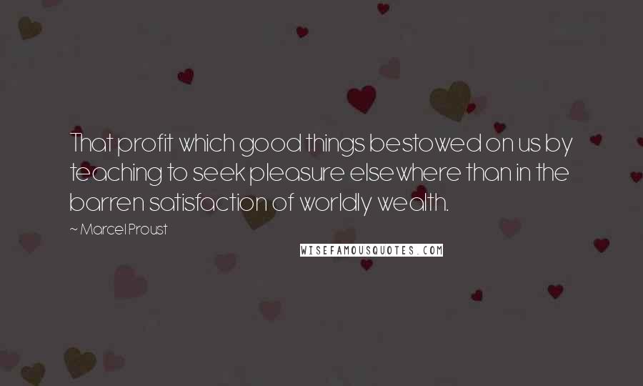 Marcel Proust Quotes: That profit which good things bestowed on us by teaching to seek pleasure elsewhere than in the barren satisfaction of worldly wealth.