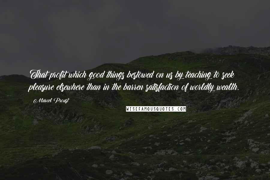 Marcel Proust Quotes: That profit which good things bestowed on us by teaching to seek pleasure elsewhere than in the barren satisfaction of worldly wealth.