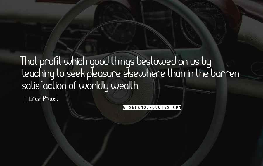 Marcel Proust Quotes: That profit which good things bestowed on us by teaching to seek pleasure elsewhere than in the barren satisfaction of worldly wealth.