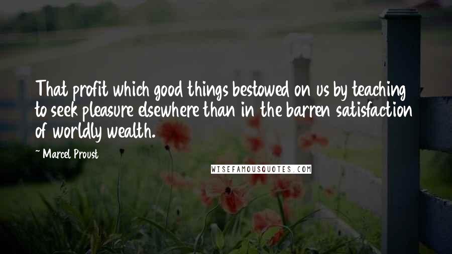 Marcel Proust Quotes: That profit which good things bestowed on us by teaching to seek pleasure elsewhere than in the barren satisfaction of worldly wealth.