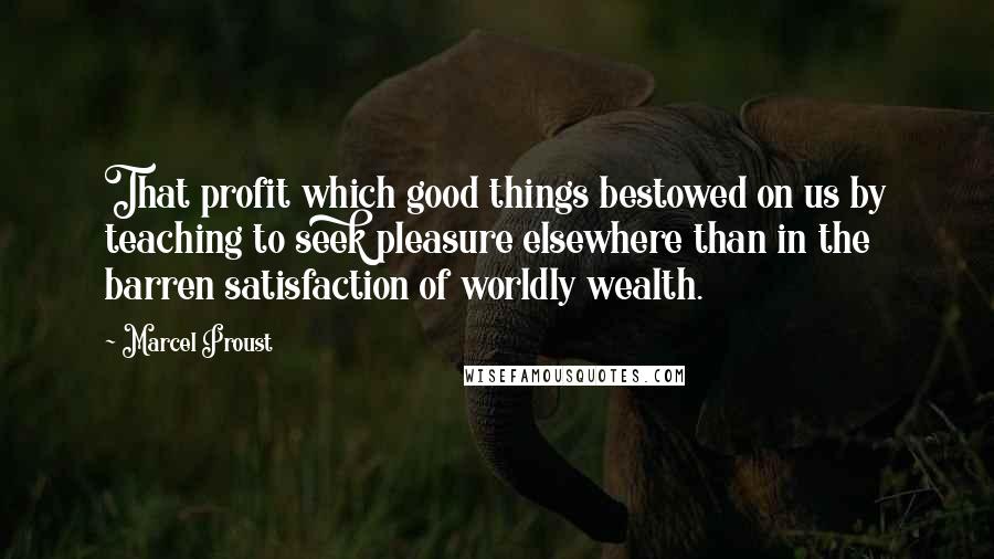 Marcel Proust Quotes: That profit which good things bestowed on us by teaching to seek pleasure elsewhere than in the barren satisfaction of worldly wealth.