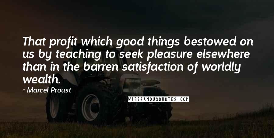 Marcel Proust Quotes: That profit which good things bestowed on us by teaching to seek pleasure elsewhere than in the barren satisfaction of worldly wealth.