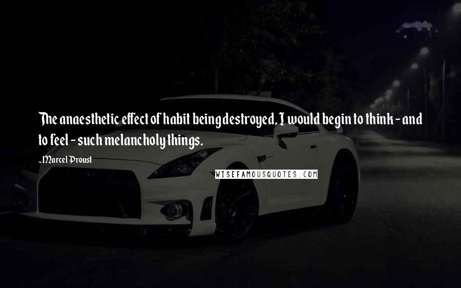 Marcel Proust Quotes: The anaesthetic effect of habit being destroyed, I would begin to think - and to feel - such melancholy things.