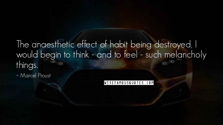 Marcel Proust Quotes: The anaesthetic effect of habit being destroyed, I would begin to think - and to feel - such melancholy things.