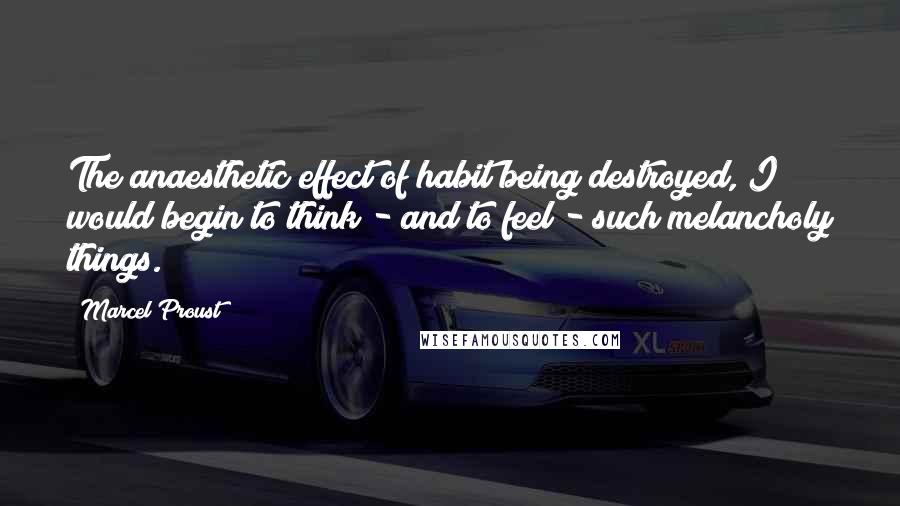 Marcel Proust Quotes: The anaesthetic effect of habit being destroyed, I would begin to think - and to feel - such melancholy things.