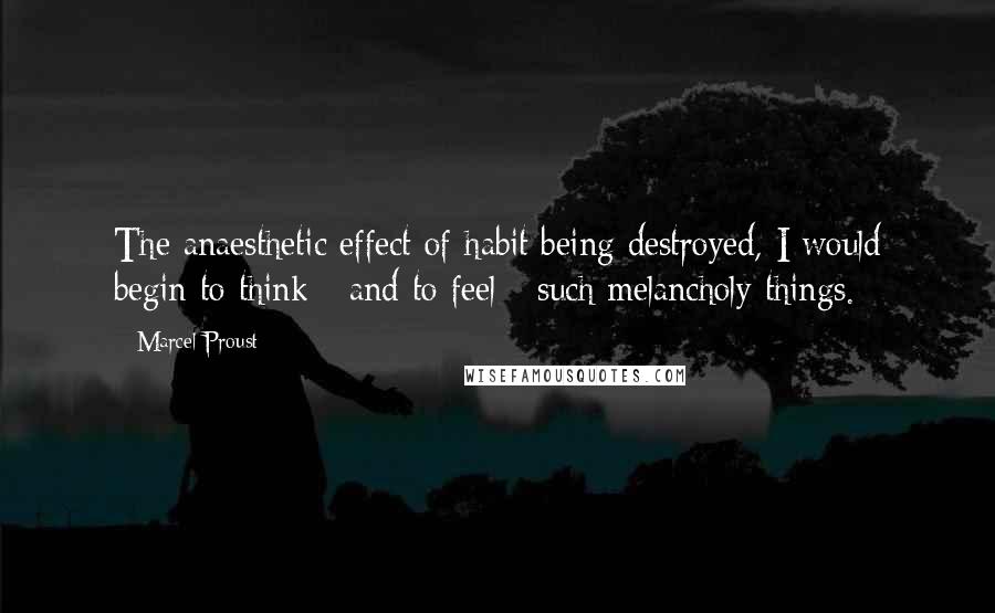 Marcel Proust Quotes: The anaesthetic effect of habit being destroyed, I would begin to think - and to feel - such melancholy things.