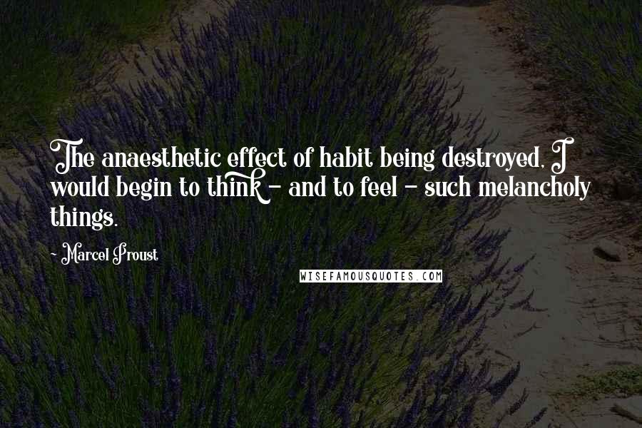Marcel Proust Quotes: The anaesthetic effect of habit being destroyed, I would begin to think - and to feel - such melancholy things.