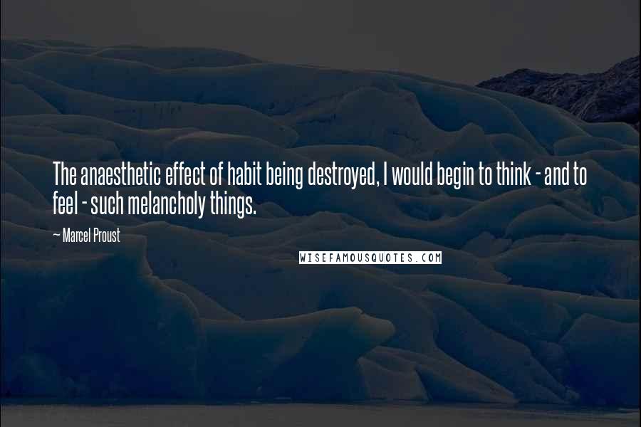 Marcel Proust Quotes: The anaesthetic effect of habit being destroyed, I would begin to think - and to feel - such melancholy things.