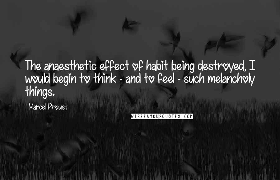 Marcel Proust Quotes: The anaesthetic effect of habit being destroyed, I would begin to think - and to feel - such melancholy things.