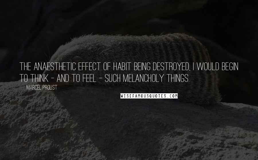 Marcel Proust Quotes: The anaesthetic effect of habit being destroyed, I would begin to think - and to feel - such melancholy things.