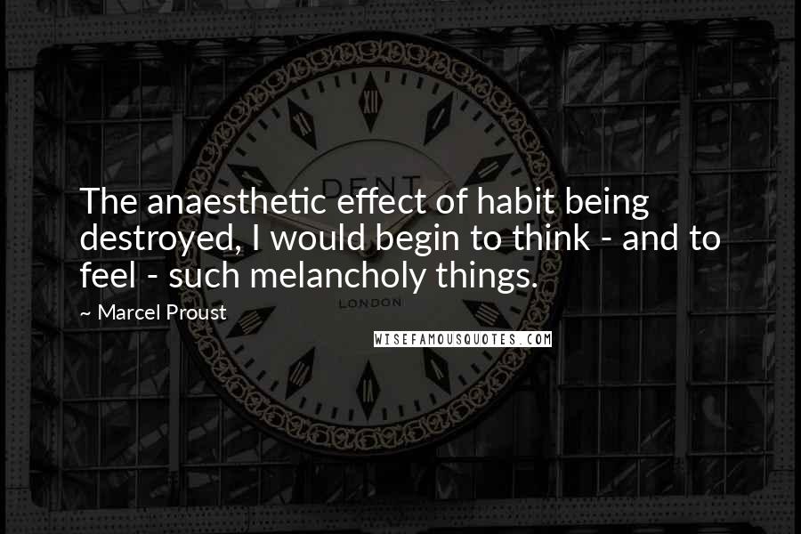 Marcel Proust Quotes: The anaesthetic effect of habit being destroyed, I would begin to think - and to feel - such melancholy things.