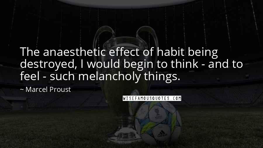 Marcel Proust Quotes: The anaesthetic effect of habit being destroyed, I would begin to think - and to feel - such melancholy things.