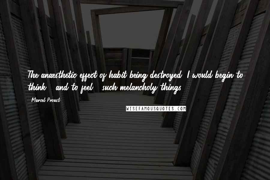 Marcel Proust Quotes: The anaesthetic effect of habit being destroyed, I would begin to think - and to feel - such melancholy things.