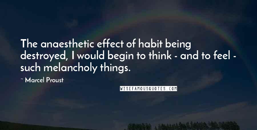 Marcel Proust Quotes: The anaesthetic effect of habit being destroyed, I would begin to think - and to feel - such melancholy things.