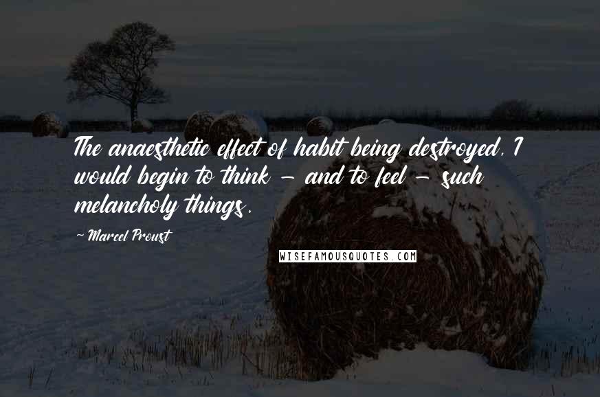 Marcel Proust Quotes: The anaesthetic effect of habit being destroyed, I would begin to think - and to feel - such melancholy things.