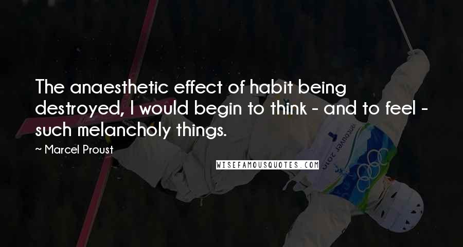 Marcel Proust Quotes: The anaesthetic effect of habit being destroyed, I would begin to think - and to feel - such melancholy things.