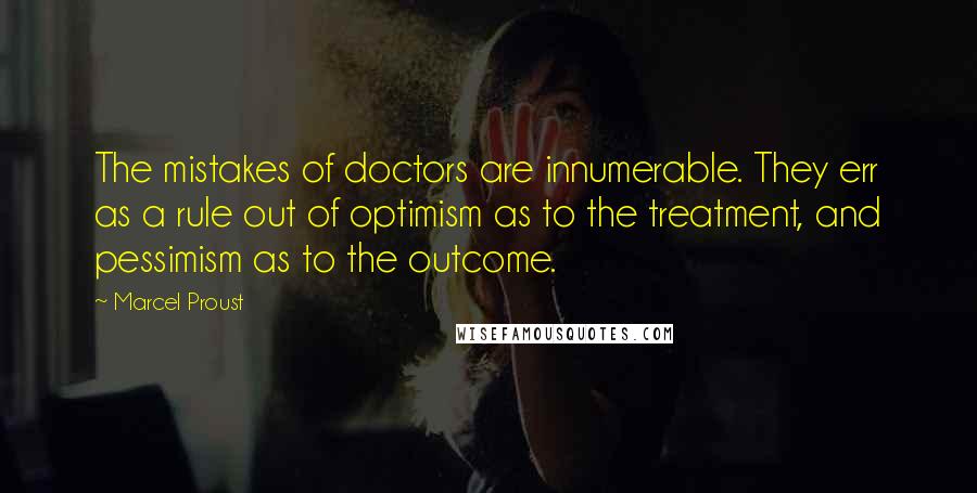 Marcel Proust Quotes: The mistakes of doctors are innumerable. They err as a rule out of optimism as to the treatment, and pessimism as to the outcome.