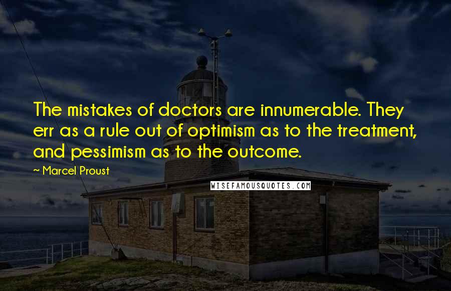 Marcel Proust Quotes: The mistakes of doctors are innumerable. They err as a rule out of optimism as to the treatment, and pessimism as to the outcome.