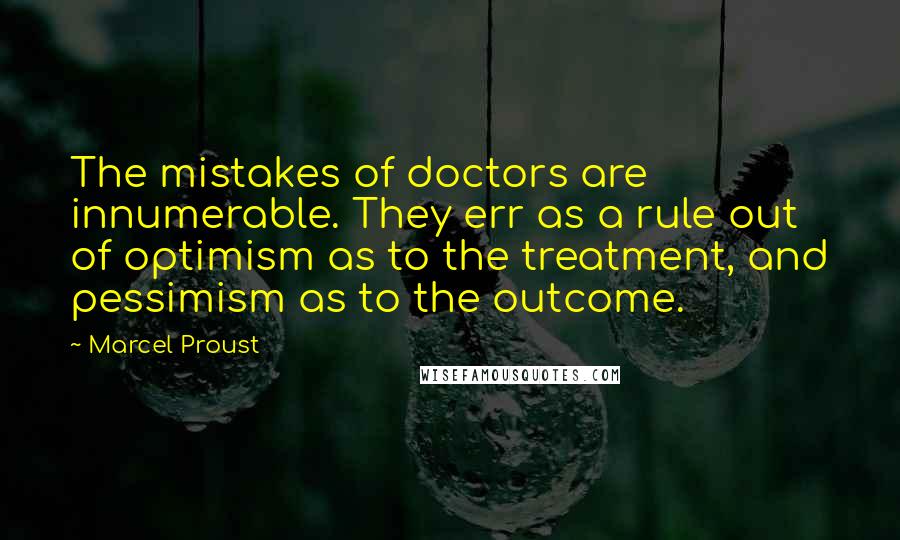 Marcel Proust Quotes: The mistakes of doctors are innumerable. They err as a rule out of optimism as to the treatment, and pessimism as to the outcome.