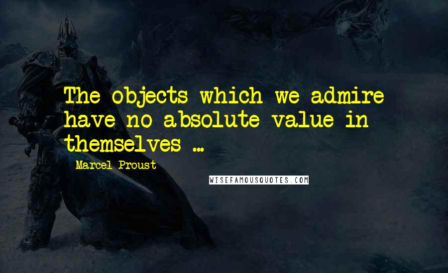 Marcel Proust Quotes: The objects which we admire have no absolute value in themselves ...