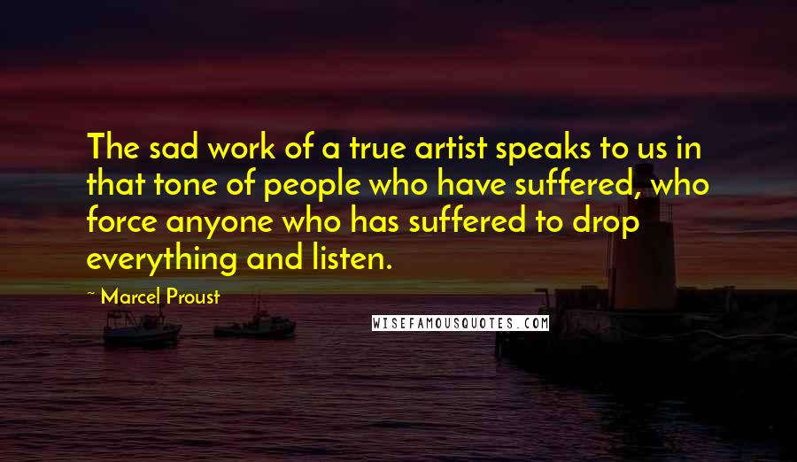 Marcel Proust Quotes: The sad work of a true artist speaks to us in that tone of people who have suffered, who force anyone who has suffered to drop everything and listen.