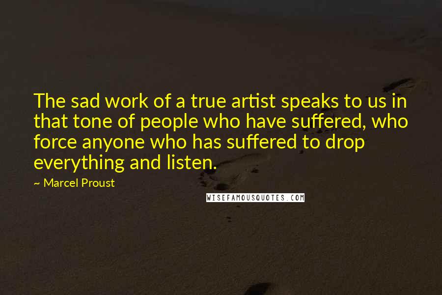 Marcel Proust Quotes: The sad work of a true artist speaks to us in that tone of people who have suffered, who force anyone who has suffered to drop everything and listen.