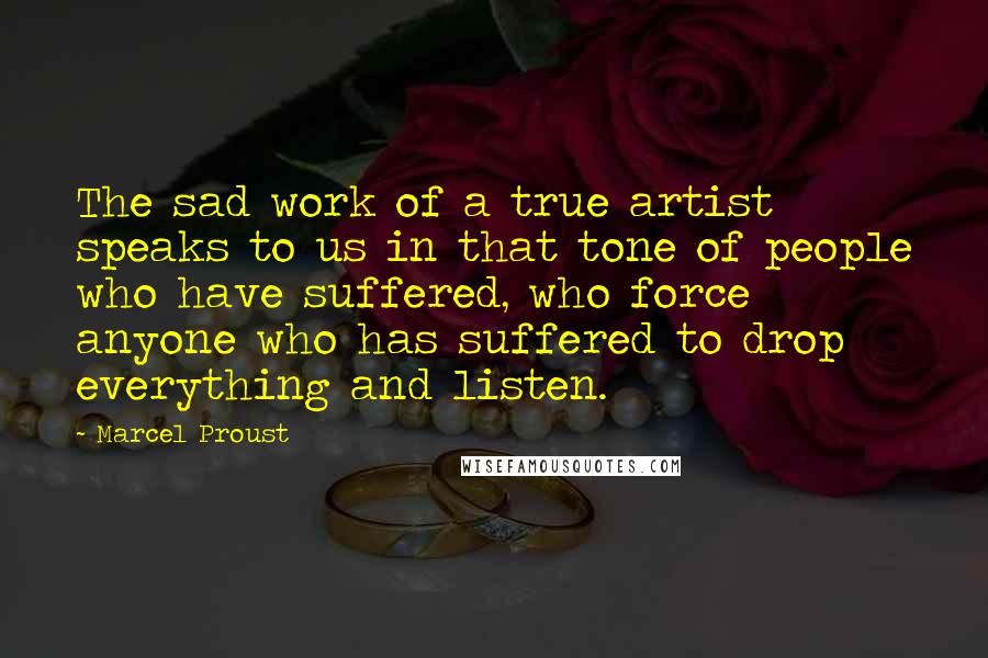 Marcel Proust Quotes: The sad work of a true artist speaks to us in that tone of people who have suffered, who force anyone who has suffered to drop everything and listen.