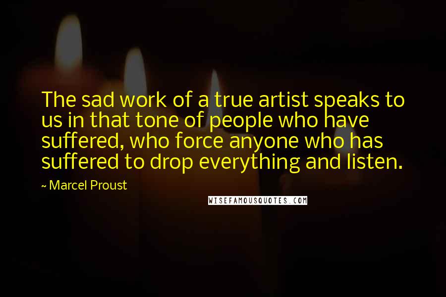 Marcel Proust Quotes: The sad work of a true artist speaks to us in that tone of people who have suffered, who force anyone who has suffered to drop everything and listen.