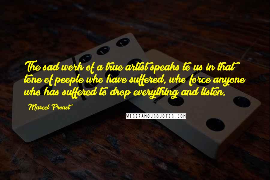 Marcel Proust Quotes: The sad work of a true artist speaks to us in that tone of people who have suffered, who force anyone who has suffered to drop everything and listen.