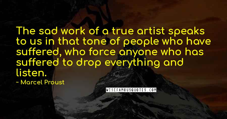 Marcel Proust Quotes: The sad work of a true artist speaks to us in that tone of people who have suffered, who force anyone who has suffered to drop everything and listen.