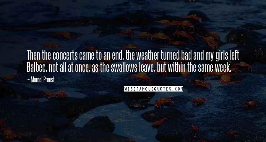 Marcel Proust Quotes: Then the concerts came to an end, the weather turned bad and my girls left Balbec, not all at once, as the swallows leave, but within the same week.