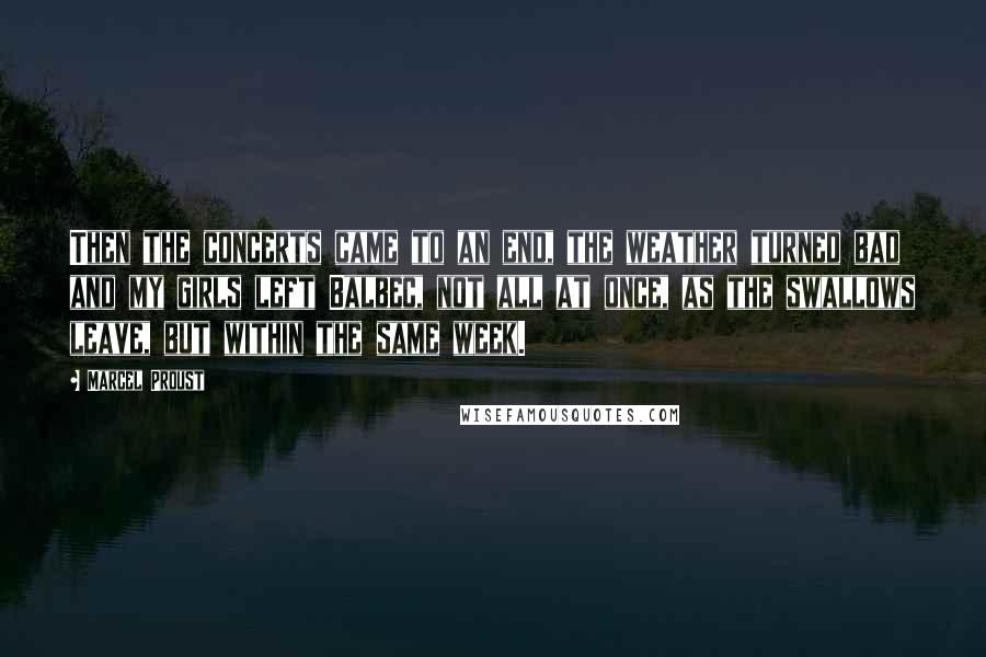 Marcel Proust Quotes: Then the concerts came to an end, the weather turned bad and my girls left Balbec, not all at once, as the swallows leave, but within the same week.