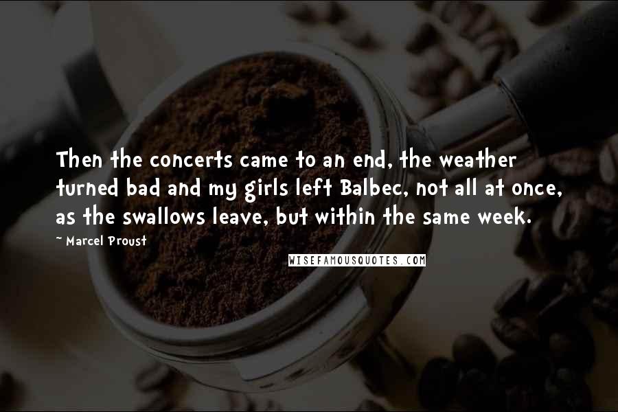 Marcel Proust Quotes: Then the concerts came to an end, the weather turned bad and my girls left Balbec, not all at once, as the swallows leave, but within the same week.