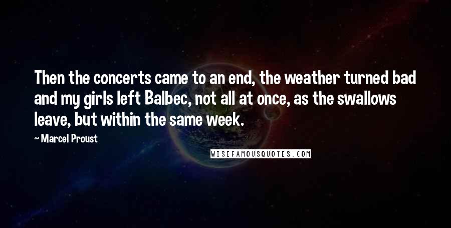 Marcel Proust Quotes: Then the concerts came to an end, the weather turned bad and my girls left Balbec, not all at once, as the swallows leave, but within the same week.