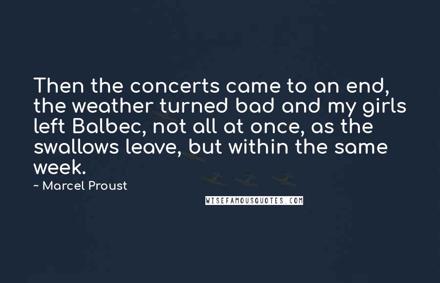 Marcel Proust Quotes: Then the concerts came to an end, the weather turned bad and my girls left Balbec, not all at once, as the swallows leave, but within the same week.