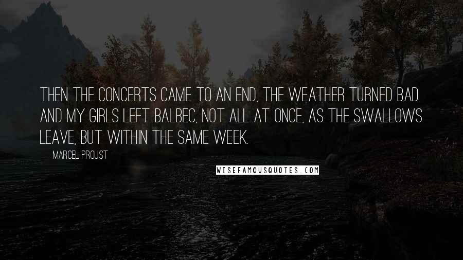 Marcel Proust Quotes: Then the concerts came to an end, the weather turned bad and my girls left Balbec, not all at once, as the swallows leave, but within the same week.