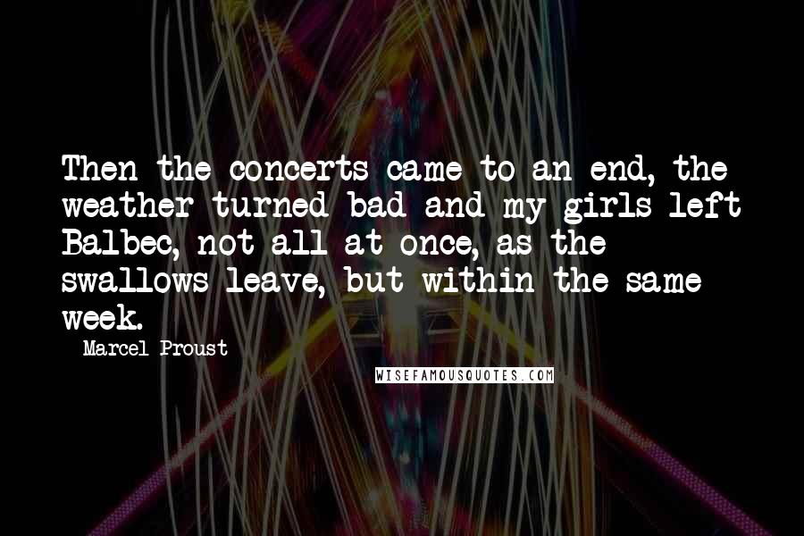 Marcel Proust Quotes: Then the concerts came to an end, the weather turned bad and my girls left Balbec, not all at once, as the swallows leave, but within the same week.