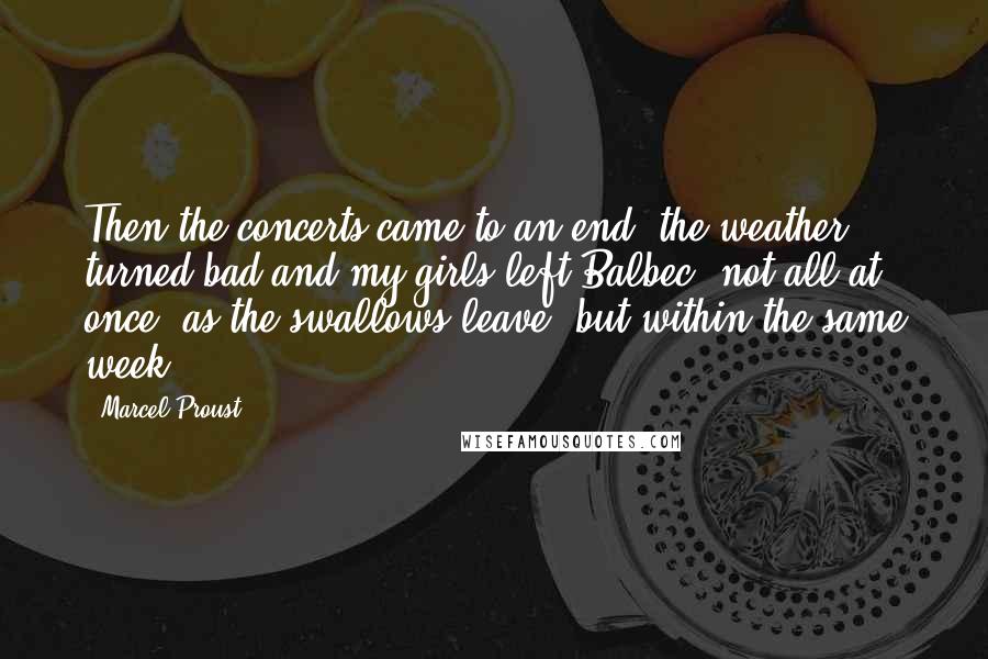 Marcel Proust Quotes: Then the concerts came to an end, the weather turned bad and my girls left Balbec, not all at once, as the swallows leave, but within the same week.