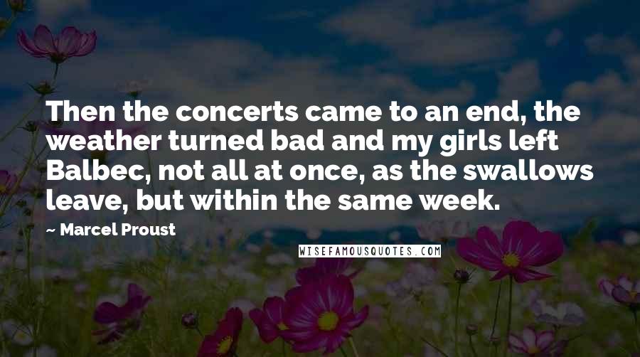 Marcel Proust Quotes: Then the concerts came to an end, the weather turned bad and my girls left Balbec, not all at once, as the swallows leave, but within the same week.