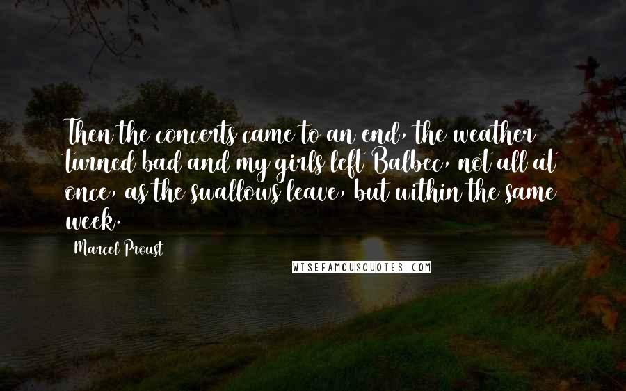 Marcel Proust Quotes: Then the concerts came to an end, the weather turned bad and my girls left Balbec, not all at once, as the swallows leave, but within the same week.