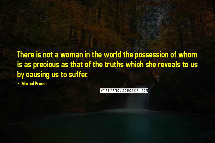 Marcel Proust Quotes: There is not a woman in the world the possession of whom is as precious as that of the truths which she reveals to us by causing us to suffer.